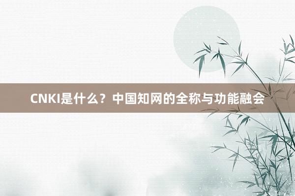 CNKI是什么？中国知网的全称与功能融会